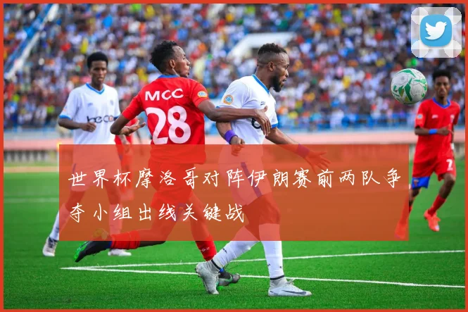世界杯摩洛哥对阵伊朗赛前两队争夺小组出线关键战