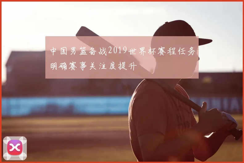 中国男篮备战2019世界杯赛程任务明确赛事关注度提升
