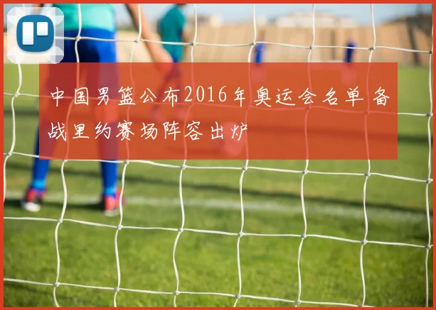 中国男篮公布2016年奥运会名单 备战里约赛场阵容出炉