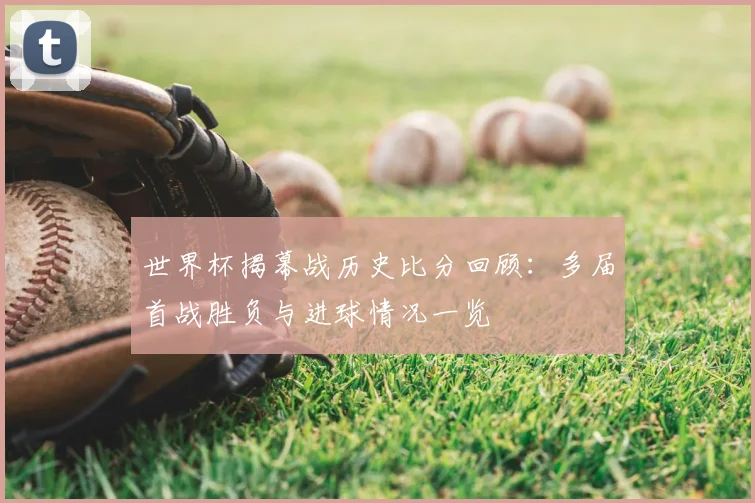 世界杯揭幕战历史比分回顾:多届首战胜负与进球情况一览