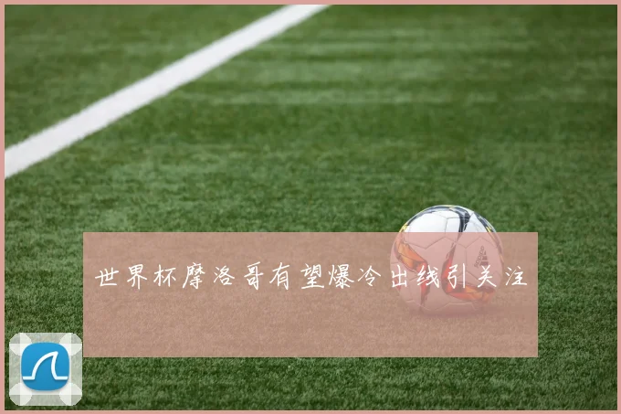 世界杯摩洛哥有望爆冷出线引关注