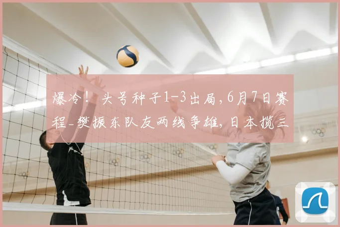 爆冷!头号种子1-3出局,6月7日赛程_樊振东队友两线争雄,日本揽三金,大藤沙月冲双冠