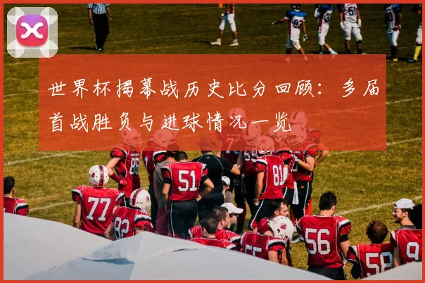 世界杯揭幕战历史比分回顾:多届首战胜负与进球情况一览