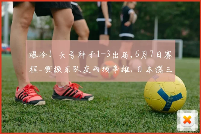爆冷！头号种子1-3出局,6月7日赛程_樊振东队友两线争雄,日本揽三金,大藤沙月冲双冠