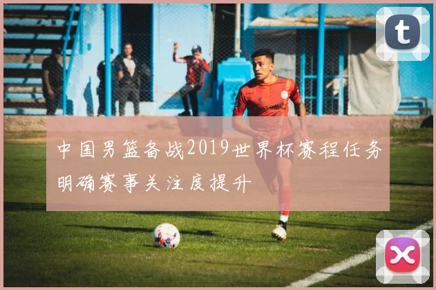 中国男篮备战2019世界杯赛程任务明确赛事关注度提升